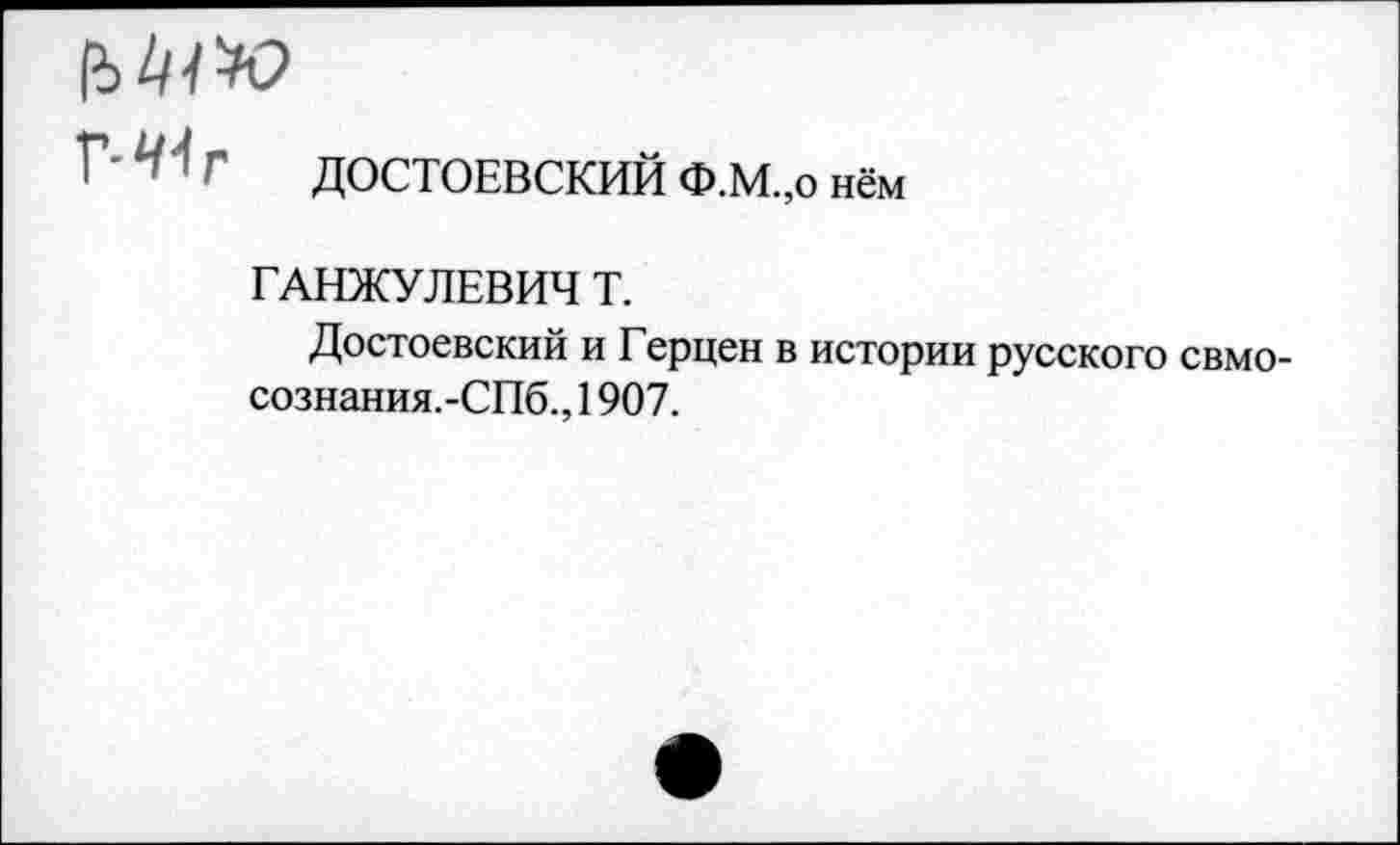 ﻿г ДОСТОЕВСКИЙ Ф.М.,0 нём
ГАНЖУЛЕВИЧ Т.
Достоевский и Герцен в истории русского свмо-сознания.-СПб., 1907.